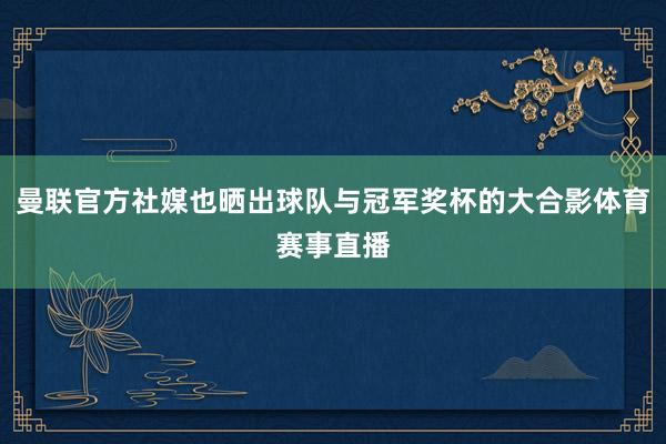 曼联官方社媒也晒出球队与冠军奖杯的大合影体育赛事直播