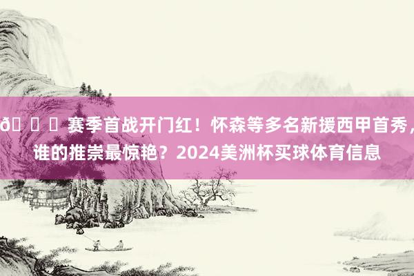 😎赛季首战开门红！怀森等多名新援西甲首秀，谁的推崇最惊艳？2024美洲杯买球体育信息