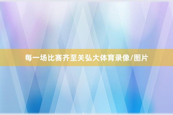 每一场比赛齐至关弘大体育录像/图片