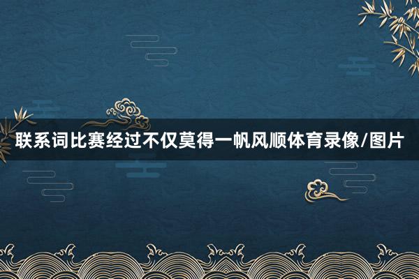 联系词比赛经过不仅莫得一帆风顺体育录像/图片