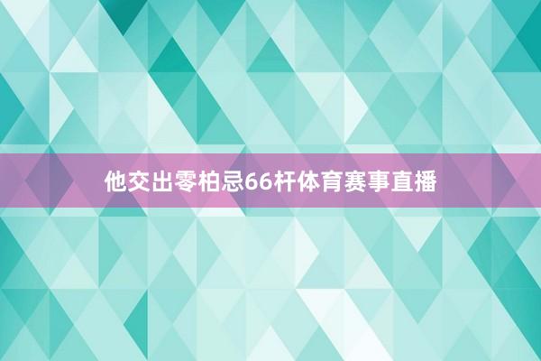 他交出零柏忌66杆体育赛事直播