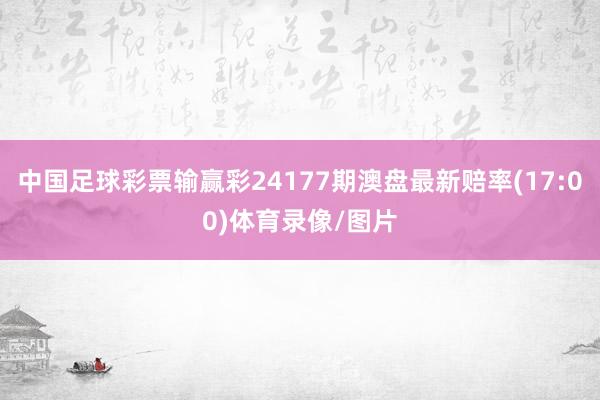 中国足球彩票输赢彩24177期澳盘最新赔率(17:00)体育录像/图片