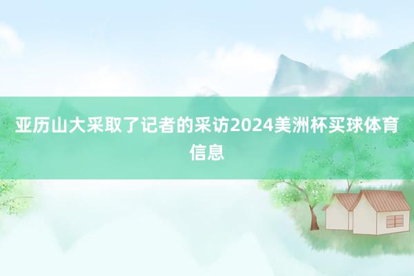 亚历山大采取了记者的采访2024美洲杯买球体育信息