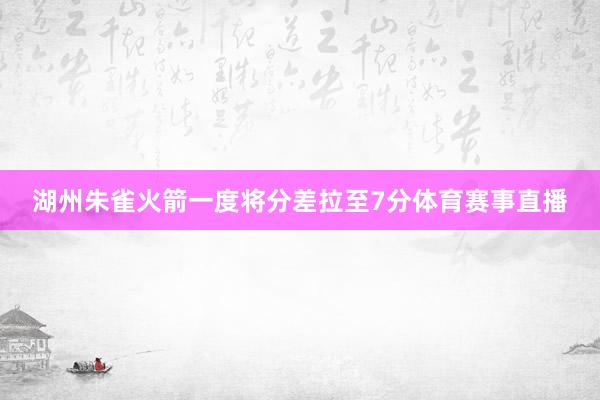 湖州朱雀火箭一度将分差拉至7分体育赛事直播