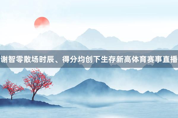 谢智零散场时辰、得分均创下生存新高体育赛事直播