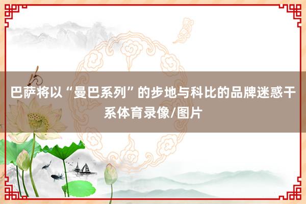 巴萨将以“曼巴系列”的步地与科比的品牌迷惑干系体育录像/图片