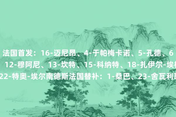 法国首发：16-迈尼昂、4-于帕梅卡诺、5-孔德、6-卡马文加、7-奥利塞、12-穆阿尼、13-坎特、15-科纳特、18-扎伊尔-埃梅里、20-巴尔科拉、22-特奥-埃尔南德斯法国替补：1-桑巴、23-舍瓦利耶、2-帕瓦尔、8-科内、9-图拉姆、10-恩昆库、11-科曼、14-拉比奥特、17-萨利巴、19-贡多皆、21-克劳斯    2024美洲杯买球体育信息