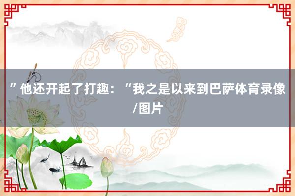 ”他还开起了打趣：“我之是以来到巴萨体育录像/图片