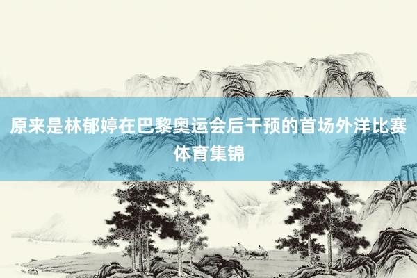 原来是林郁婷在巴黎奥运会后干预的首场外洋比赛体育集锦