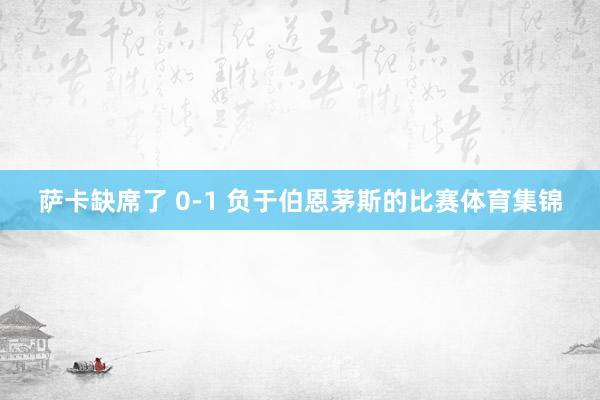 萨卡缺席了 0-1 负于伯恩茅斯的比赛体育集锦