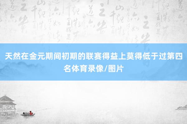 天然在金元期间初期的联赛得益上莫得低于过第四名体育录像/图片