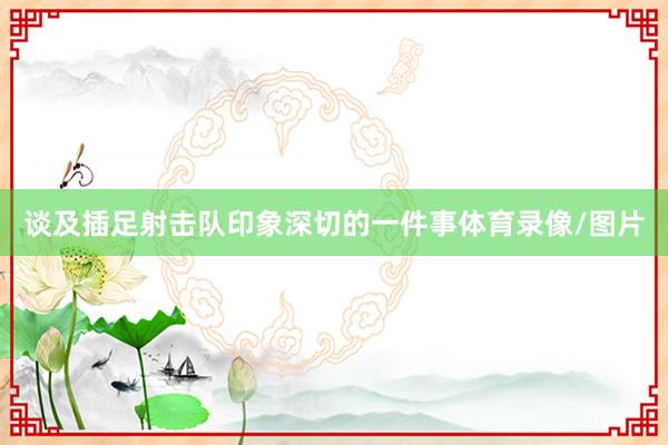 谈及插足射击队印象深切的一件事体育录像/图片