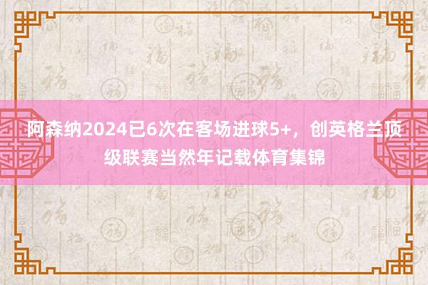 阿森纳2024已6次在客场进球5+，创英格兰顶级联赛当然年记载体育集锦