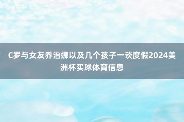 C罗与女友乔治娜以及几个孩子一谈度假2024美洲杯买球体育信息