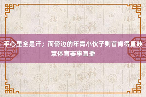 手心里全是汗；而傍边的年青小伙子则首肯得直鼓掌体育赛事直播