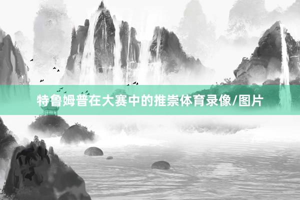 特鲁姆普在大赛中的推崇体育录像/图片