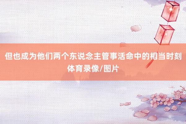 但也成为他们两个东说念主管事活命中的相当时刻体育录像/图片