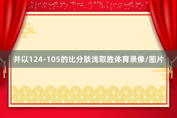 并以124-105的比分肤浅取胜体育录像/图片