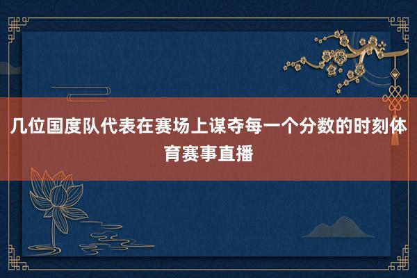 几位国度队代表在赛场上谋夺每一个分数的时刻体育赛事直播
