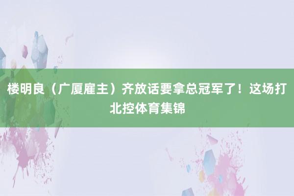 楼明良（广厦雇主）齐放话要拿总冠军了！这场打北控体育集锦