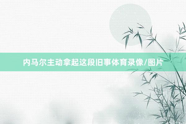 内马尔主动拿起这段旧事体育录像/图片