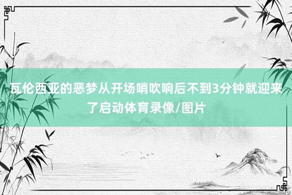 瓦伦西亚的恶梦从开场哨吹响后不到3分钟就迎来了启动体育录像/图片