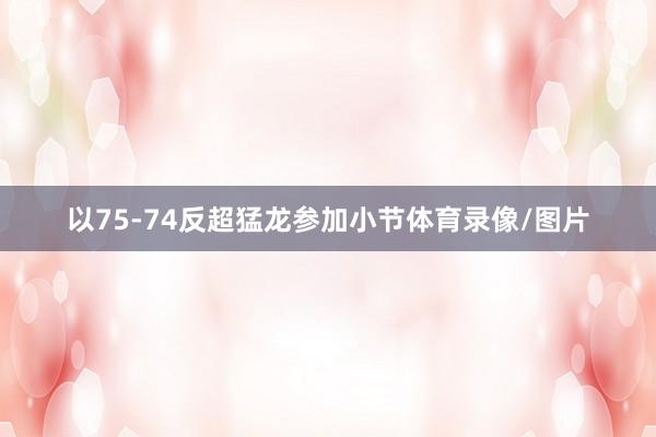 以75-74反超猛龙参加小节体育录像/图片
