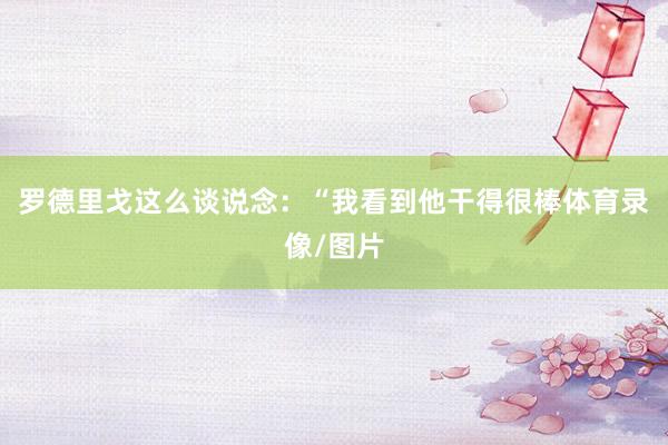 罗德里戈这么谈说念：“我看到他干得很棒体育录像/图片