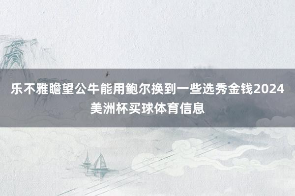 乐不雅瞻望公牛能用鲍尔换到一些选秀金钱2024美洲杯买球体育信息