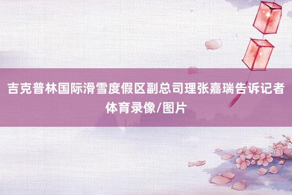 吉克普林国际滑雪度假区副总司理张嘉瑞告诉记者体育录像/图片