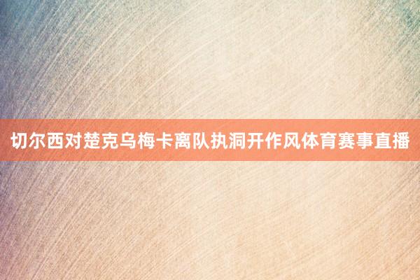 切尔西对楚克乌梅卡离队执洞开作风体育赛事直播