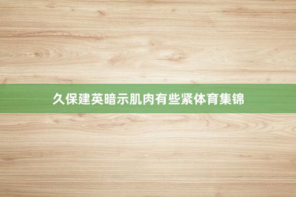 久保建英暗示肌肉有些紧体育集锦