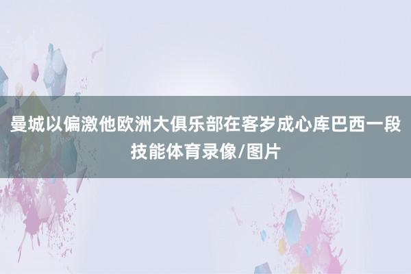 曼城以偏激他欧洲大俱乐部在客岁成心库巴西一段技能体育录像/图片