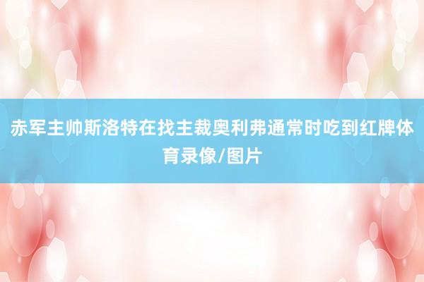 赤军主帅斯洛特在找主裁奥利弗通常时吃到红牌体育录像/图片