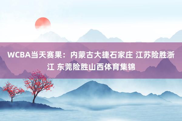 WCBA当天赛果：内蒙古大捷石家庄 江苏险胜浙江 东莞险胜山西体育集锦
