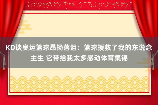 KD谈奥运篮球昂扬落泪：篮球援救了我的东说念主生 它带给我太多感动体育集锦