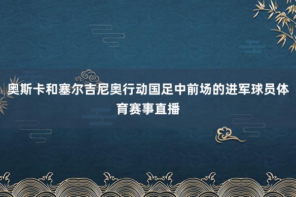 奥斯卡和塞尔吉尼奥行动国足中前场的进军球员体育赛事直播