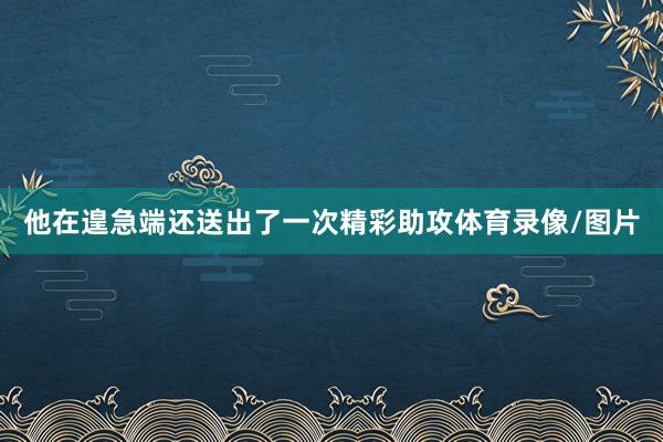 他在遑急端还送出了一次精彩助攻体育录像/图片