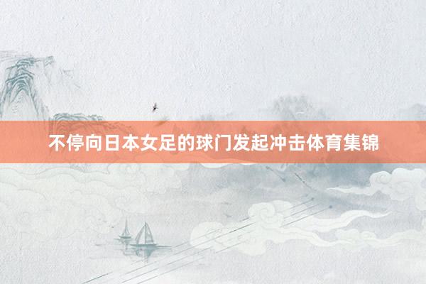 不停向日本女足的球门发起冲击体育集锦