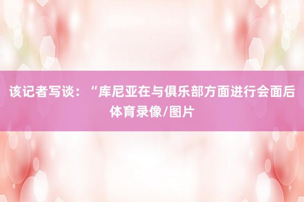 该记者写谈：“库尼亚在与俱乐部方面进行会面后体育录像/图片