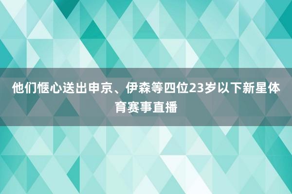 他们惬心送出申京、伊森等四位23岁以下新星体育赛事直播