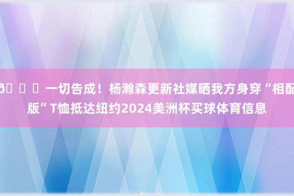 🙏一切告成！杨瀚森更新社媒晒我方身穿“相配版”T恤抵达纽约2024美洲杯买球体育信息