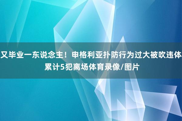又毕业一东说念主!申格利亚扑防行为过大被吹违体 累计5犯离场体育录像/图片