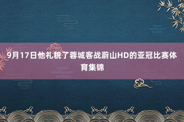 9月17日他礼貌了蓉城客战蔚山HD的亚冠比赛体育集锦