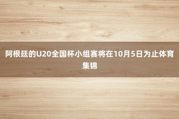 阿根廷的U20全国杯小组赛将在10月5日为止体育集锦