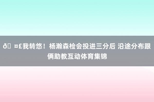 🤣我转悠!杨瀚森检会投进三分后 沿途分布跟俩助教互动体育集锦