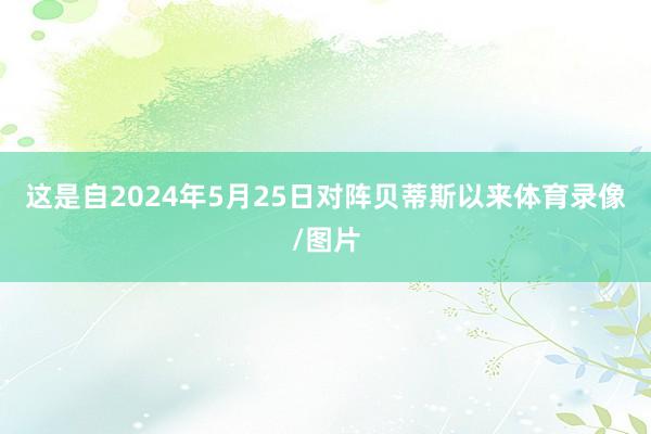 这是自2024年5月25日对阵贝蒂斯以来体育录像/图片