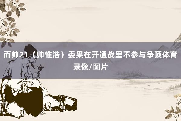 而帅21(帅惟浩)委果在开通战里不参与争顶体育录像/图片