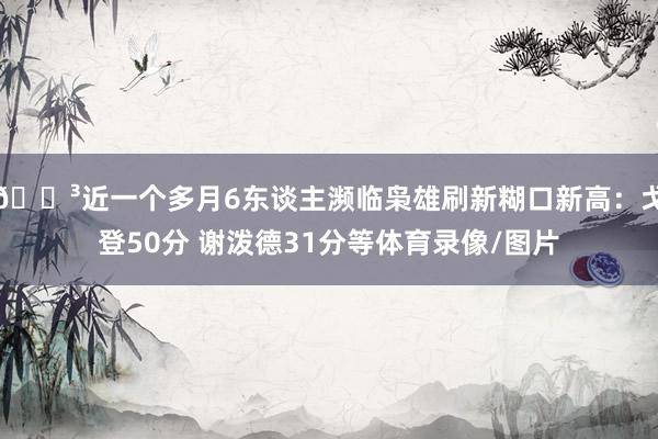 😳近一个多月6东谈主濒临枭雄刷新糊口新高：戈登50分 谢泼德31分等体育录像/图片