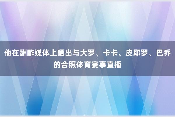 他在酬酢媒体上晒出与大罗、卡卡、皮耶罗、巴乔的合照体育赛事直播